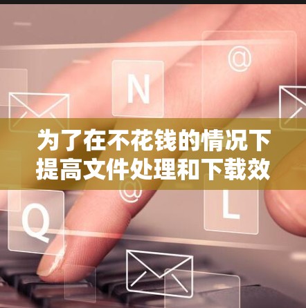 为了在不花钱的情况下提高文件处理和下载效率，可以按照以下步骤操作