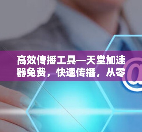 高效传播工具—天堂加速器免费，快速传播，从零开始