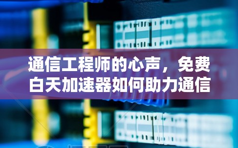 通信工程师的心声，免费白天加速器如何助力通信效率提升