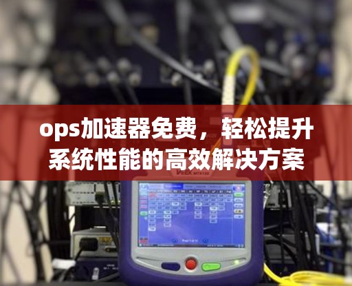 ops加速器免费,轻松提升系统性能的高效解决方案 ops加速器免费,轻松提升系统性能的高效解决方案