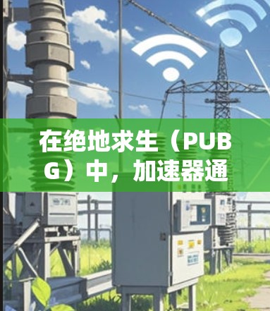 在绝地求生（PUBG）中，加速器通常是指用于提升游戏性能或运行速度的工具或功能。以下是一些可能的解决方案，帮助您找到适合的加速器或相关功能