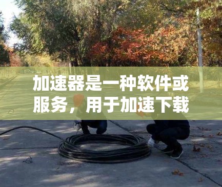 加速器是一种软件或服务，用于加速下载或访问互联网资源，帮助用户提高工作效率。如果你正在寻找一个免费的加速器软件，以下是一些推荐的工具和方法
