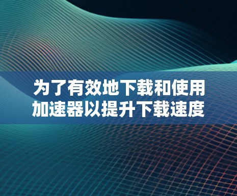 为了有效地下载和使用加速器以提升下载速度,可以按照以下步骤操作 为了有效地下载和使用加速器以提升下载速度,可以按照以下步骤操作