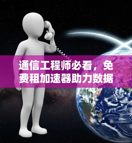 通信工程师必看,免费租加速器助力数据高效传输 通信工程师必看,免费租加速器助力数据高效传输