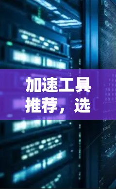 加速工具推荐,选择合适的免费加速器 加速工具推荐,选择合适的免费加速器