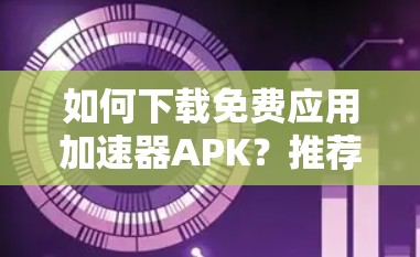 如何下载免费应用加速器APK?推荐几种高效下载方法 如何下载免费应用加速器APK?推荐几种高效下载方法