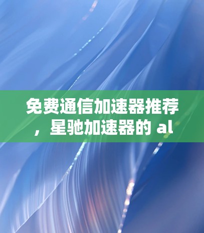 免费通信加速器推荐,星驰加速器的 alternatives 免费通信加速器推荐,星驰加速器的 alternatives