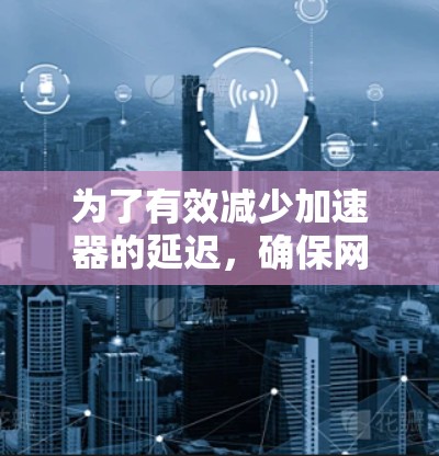 为了有效减少加速器的延迟，确保网页加载速度，以下是一些步骤和方法