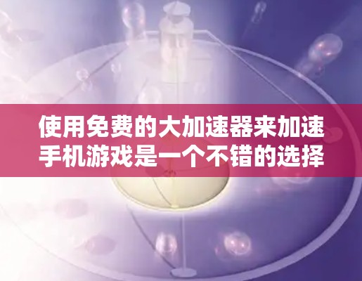 使用免费的大加速器来加速手机游戏是一个不错的选择，但需要综合考虑多个因素。以下是一个清晰的步骤指南，帮助你顺利进行加速
