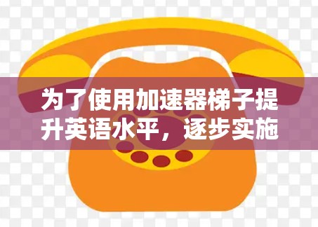 为了使用加速器梯子提升英语水平,逐步实施以下步骤 为了使用加速器梯子提升英语水平,逐步实施以下步骤