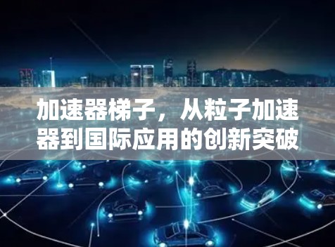 加速器梯子,从粒子加速器到国际应用的创新突破 加速器梯子,从粒子加速器到国际应用的创新突破