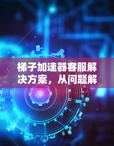 梯子加速器客服解决方案,从问题解决到用户价值提升 梯子加速器客服解决方案,从问题解决到用户价值提升