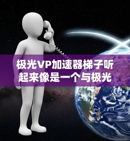 极光VP加速器梯子听起来像是一个与极光（高光效光）相关的加速器设备，可能与极光加速器（Pulsar Accelerator）或极光环境下的加速器技术相关。以下是一些可能的解释和信息
