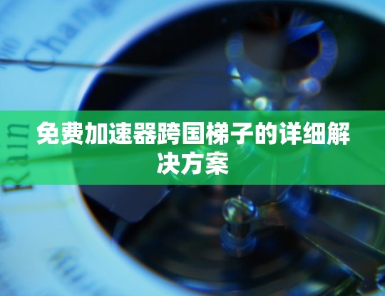 免费加速器跨国梯子的详细解决方案 免费加速器跨国梯子的详细解决方案