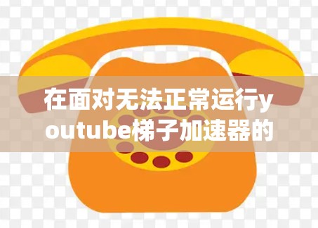 在面对无法正常运行youtube梯子加速器的问题时，以下是逐步的解决方案