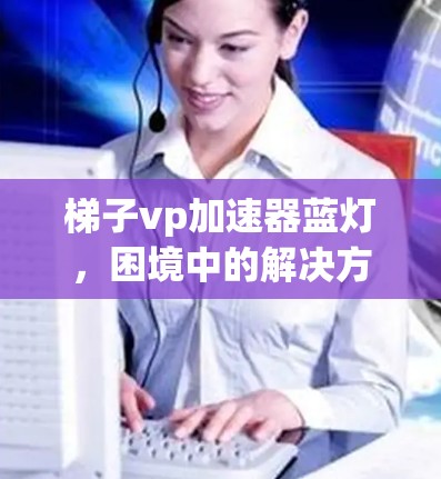 梯子vp加速器蓝灯,困境中的解决方案 梯子vp加速器蓝灯,困境中的解决方案