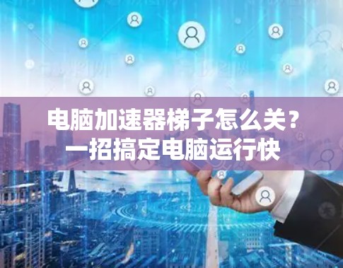 电脑加速器梯子怎么关？一招搞定电脑运行快