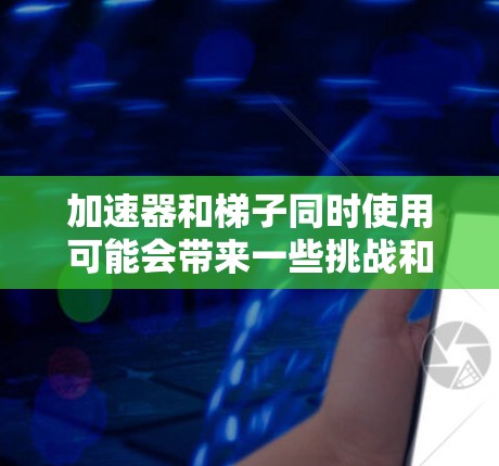 加速器和梯子同时使用可能会带来一些挑战和益处，但具体情况取决于具体的应用场景。以下是对这一问题的详细分析和总结