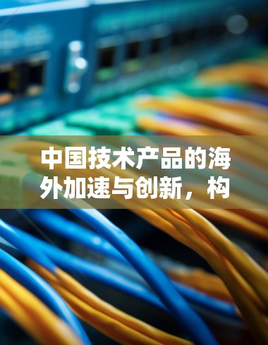 中国技术产品的海外加速与创新，构建数字化转型的新引擎