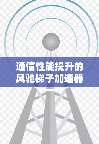 通信性能提升的风驰梯子加速器，解析技术原理与优化方案