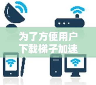 为了方便用户下载梯子加速器并提升手机性能，以下是一些详细的步骤和建议