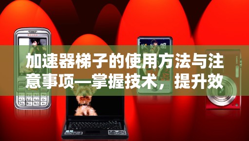 加速器梯子的使用方法与注意事项—掌握技术，提升效率