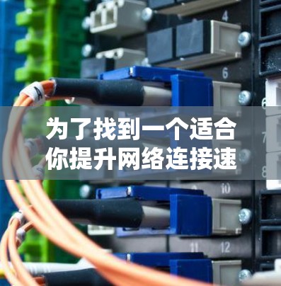 为了找到一个适合你提升网络连接速度的加速器梯子，你可以按照以下步骤进行选择和比较