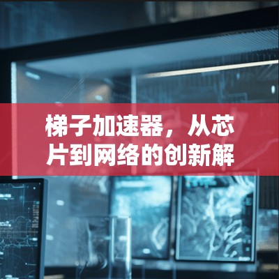 梯子加速器,从芯片到网络的创新解决方案 梯子加速器,从芯片到网络的创新解决方案