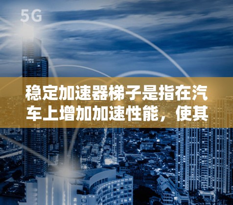 稳定加速器梯子是指在汽车上增加加速性能，使其更快、更稳定。以下是几种常见的加速器梯子及其特点