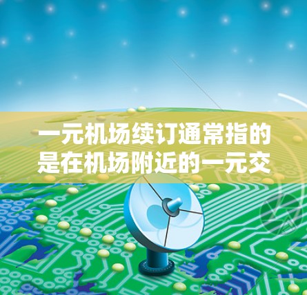 一元机场续订通常指的是在机场附近的一元交通服务，即在现有交通服务之外，继续使用更便宜或更方便的交通方式。以下是一元机场续订的定义和常见用途