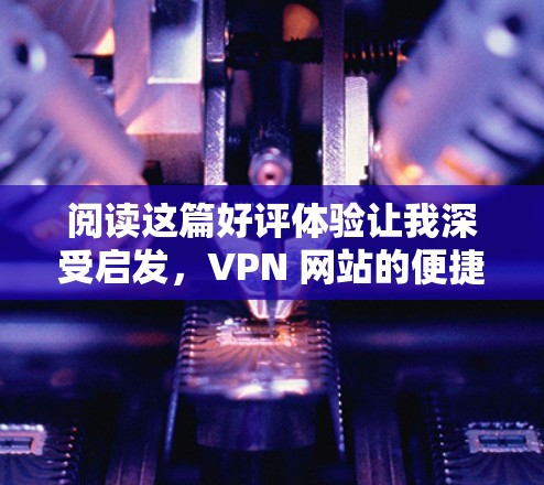 阅读这篇好评体验让我深受启发，VPN 网站的便捷性和安全性的确是旅行、紧急联系、数据传输等场景中不可或缺的工具。以下是我对 VPN 网站的一次详细体验，希望能分享给有需要的朋友
