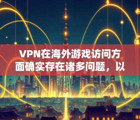VPN在海外游戏访问方面确实存在诸多问题，以下是对这些问题的系统化总结和解决方案