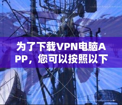 为了下载VPN电脑APP,您可以按照以下步骤进行操作 为了下载VPN电脑APP,您可以按照以下步骤进行操作