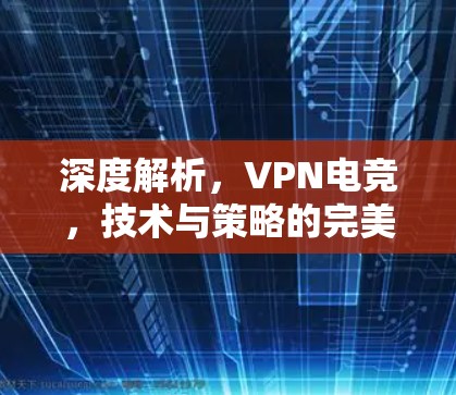 深度解析，VPN电竞，技术与策略的完美融合