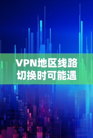 VPN地区线路切换时可能遇到的问题和解决方法，可以通过以下步骤逐步排查和解决