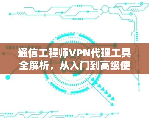 通信工程师VPN代理工具全解析，从入门到高级使用指南