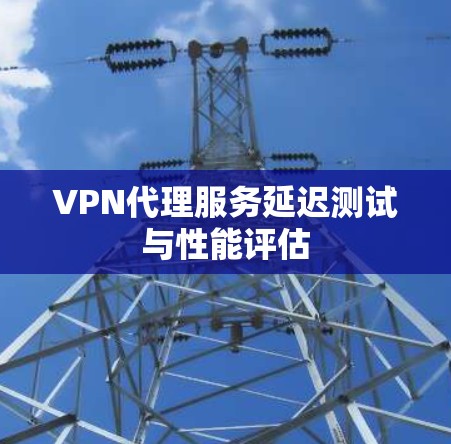 VPN代理服务延迟测试与性能评估 VPN代理服务延迟测试与性能评估