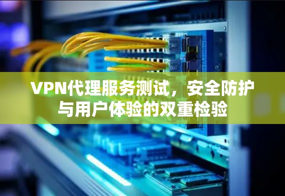VPN代理服务测试，安全防护与用户体验的双重检验