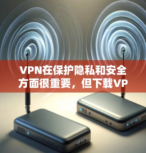 VPN在保护隐私和安全方面很重要，但下载VPN软件时，尤其是针对安卓设备，需要小心，避免下载不安全的软件