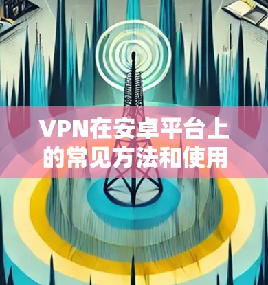 VPN在安卓平台上的常见方法和使用步骤，以及安全注意事项，如下