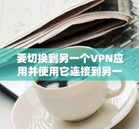 要切换到另一个VPN应用并使用它连接到另一个VPN，您可以按照以下步骤操作