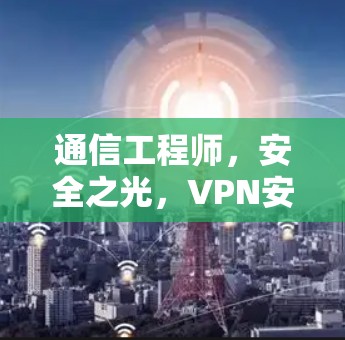 通信工程师,安全之光,VPN安卓节点工具,全面防护与优质服务 通信工程师,安全之光,VPN安卓节点工具,全面防护与优质服务