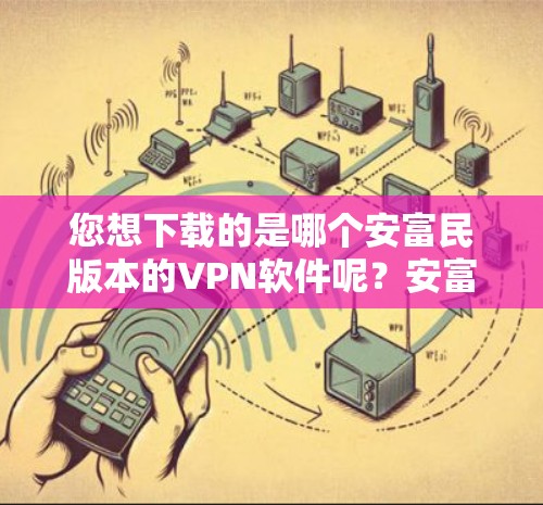 您想下载的是哪个安富民版本的VPN软件呢?安富民有多个版本,包括安富民6、安富民7、安富民8、安富民9等。推荐您选择安富民6或安富民9,这两个版本功能强大,适合多用户使用 您想下载的是哪个安富民版本的VPN软件呢?安富民有多个版本,包括安富民6、安富民7、安富民8、安富民9等。推荐您选择安富民6或安富民9,这两个版本功能强大,适合多用户使用