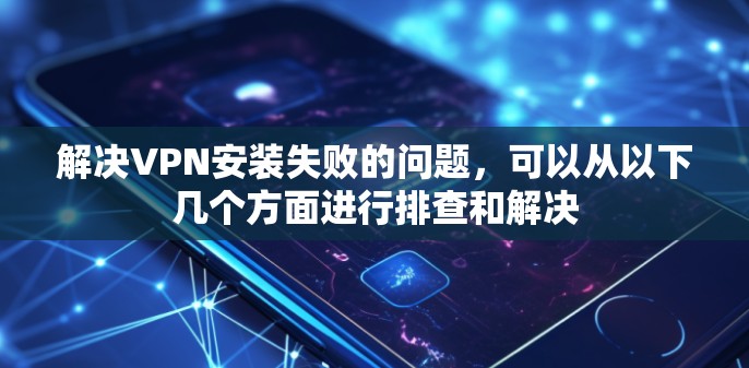解决VPN安装失败的问题，可以从以下几个方面进行排查和解决