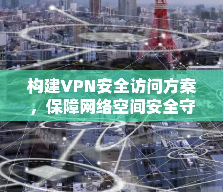 构建VPN安全访问方案,保障网络空间安全守护 构建VPN安全访问方案,保障网络空间安全守护
