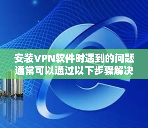 安装VPN软件时遇到的问题通常可以通过以下步骤解决 安装VPN软件时遇到的问题通常可以通过以下步骤解决
