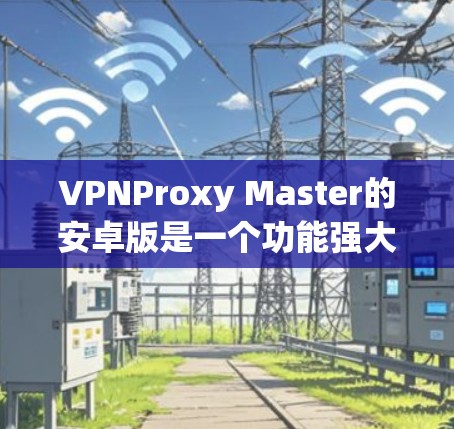 VPNProxy Master的安卓版是一个功能强大的VPN代理工具，支持通过手机、电脑等设备连接国外VPN服务器。以下是下载并安装VPNProxy Master的步骤和注意事项
