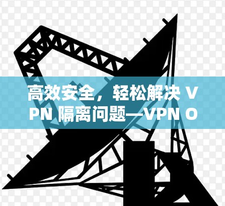 高效安全，轻松解决 VPN 隔离问题—VPN One翻墙软件解析