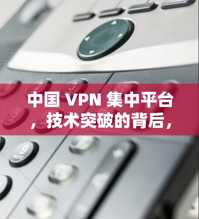 中国 VPN 集中平台,技术突破的背后,数据安全的困境 中国 VPN 集中平台,技术突破的背后,数据安全的困境