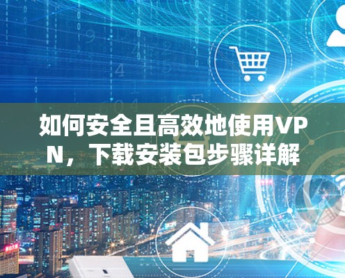 如何安全且高效地使用VPN，下载安装包步骤详解
